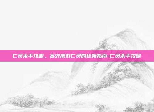 亡灵杀手攻略，高效屠戮亡灵的终极指南-亡灵杀手攻略