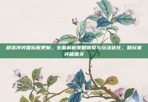 部落冲突国际服更新，全面解析策略调整与玩法优化，助玩家突破难关