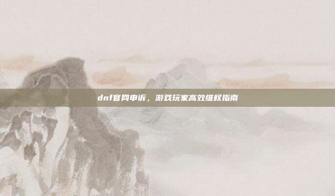 dnf官网申诉，游戏玩家高效维权指南