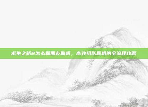 求生之路2怎么和朋友联机，高效组队联机的全流程攻略