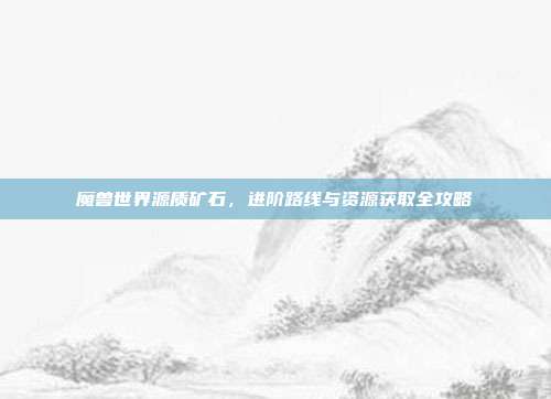 魔兽世界源质矿石，进阶路线与资源获取全攻略