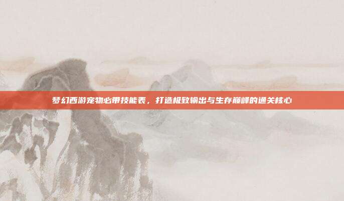 梦幻西游宠物必带技能表,打造极致输出与生存巅峰的通关核心