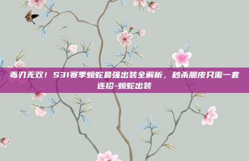 毒刃无双！S31赛季蝮蛇最强出装全解析，秒杀脆皮只需一套连招-蝮蛇出装