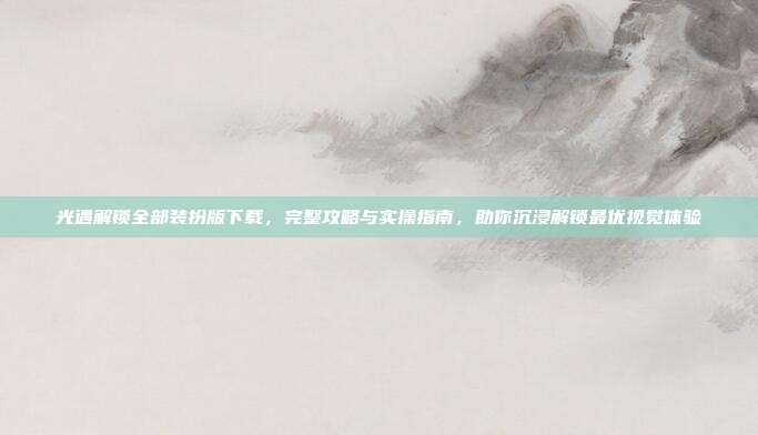 光遇解锁全部装扮版下载，完整攻略与实操指南，助你沉浸解锁最优视觉体验