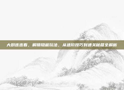 大厨连连看，解锁隐藏玩法，从进阶技巧到通关秘籍全解析