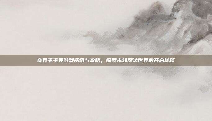 奇异毛毛豆游戏资讯与攻略，探索未知魔法世界的开启秘籍