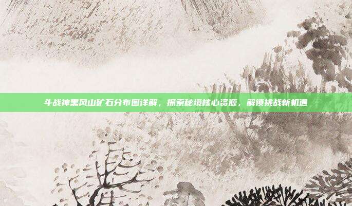 斗战神黑风山矿石分布图详解，探索秘境核心资源，解锁挑战新机遇