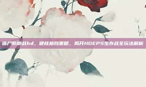 僵尸防御战hd，硬核格挡策略，揭开HDEPS生存战全玩法解析