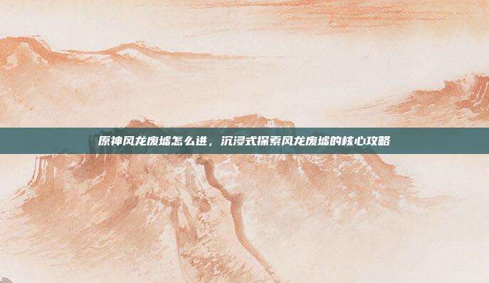 原神风龙废墟怎么进，沉浸式探索风龙废墟的核心攻略