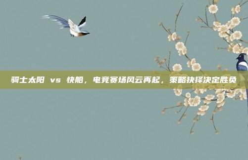 骑士太阳 vs 快船，电竞赛场风云再起，策略抉择决定胜负