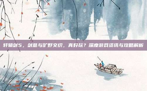 轩辕剑5，剑意与旷野交织，真好玩？深度游戏资讯与攻略解析