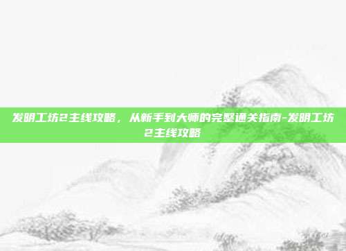 发明工坊2主线攻略,从新手到大师的完整通关指南-发明工坊2主线攻略