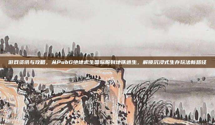 游戏资讯与攻略,从PubG绝地求生国际服到地铁逃生,解锁沉浸式生存玩法新路径