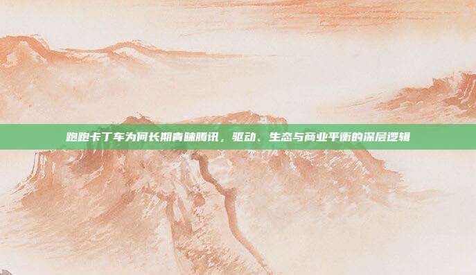 跑跑卡丁车为何长期青睐腾讯,驱动、生态与商业平衡的深层逻辑