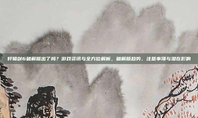 轩辕剑6破解版出了吗？游戏资讯与全方位解析，破解版趋势、注意事项与潜在影响