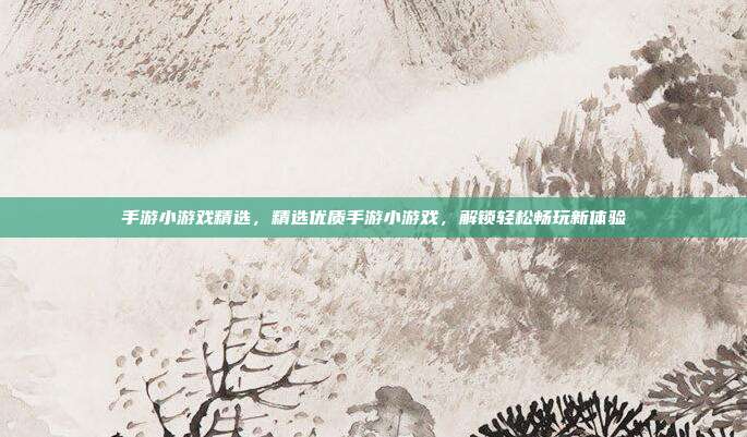 手游小游戏精选，精选优质手游小游戏，解锁轻松畅玩新体验