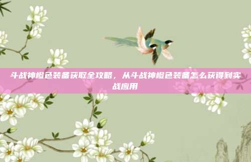 斗战神橙色装备获取全攻略,从斗战神橙色装备怎么获得到实战应用