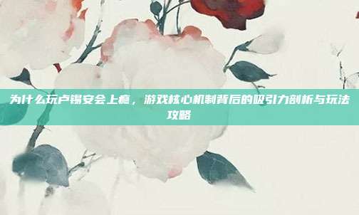 为什么玩卢锡安会上瘾,游戏核心机制背后的吸引力剖析与玩法攻略