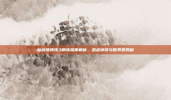 仙剑奇侠传3剧情深度解析，泪点抉择与世界观揭秘