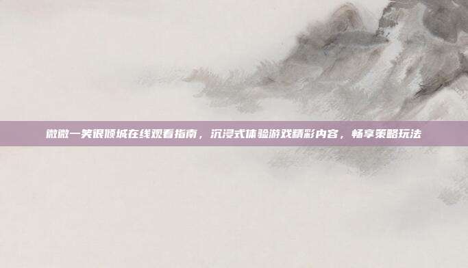 微微一笑很倾城在线观看指南，沉浸式体验游戏精彩内容，畅享策略玩法