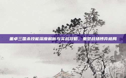 董卓三国杀技能深度解析与实战攻略,重塑战场博弈格局