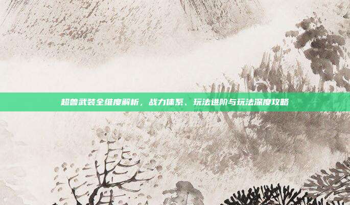超兽武装全维度解析,战力体系、玩法进阶与玩法深度攻略