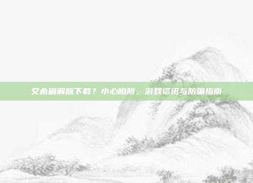 艾希破解版下载?小心陷阱,游戏资讯与防骗指南