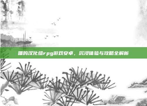 喵呜汉化组rpg游戏安卓,沉浸体验与攻略全解析