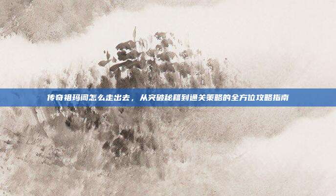 传奇祖玛阁怎么走出去，从突破秘籍到通关策略的全方位攻略指南