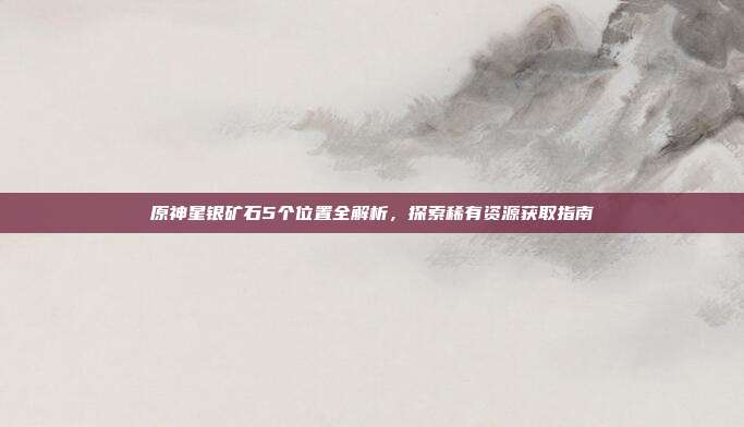 原神星银矿石5个位置全解析，探索稀有资源获取指南
