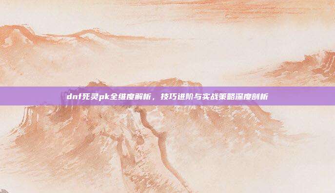 dnf死灵pk全维度解析,技巧进阶与实战策略深度剖析
