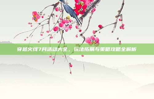 穿越火线7月活动大全,玩法拓展与策略攻略全解析