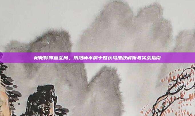 阴阳师阵营乱局,阴阳师不属于姑获鸟皮肤解析与实战指南