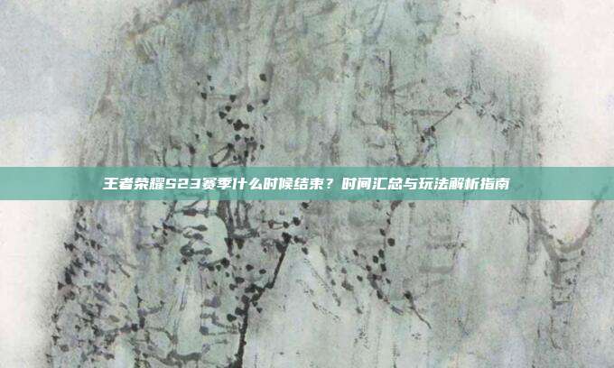 王者荣耀S23赛季什么时候结束?时间汇总与玩法解析指南
