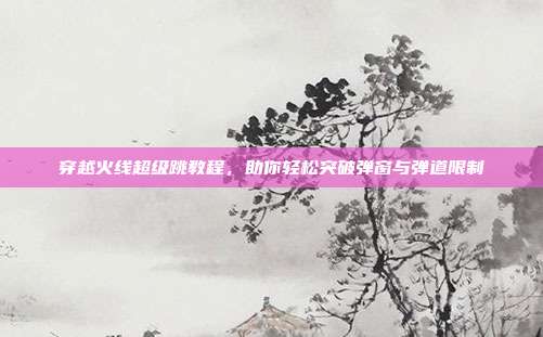 穿越火线超级跳教程,助你轻松突破弹窗与弹道限制