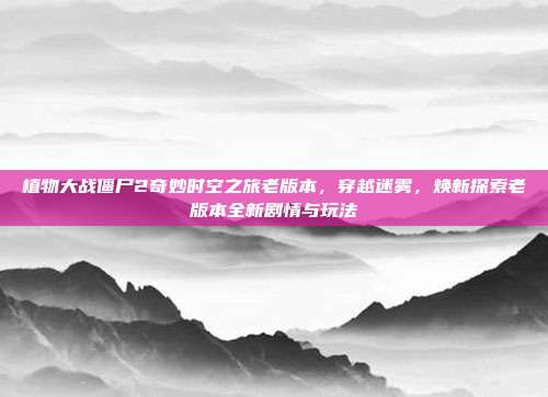 植物大战僵尸2奇妙时空之旅老版本,穿越迷雾,焕新探索老版本全新剧情与玩法