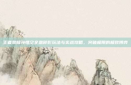 王者荣耀孙悟空全息碎影玩法与实战攻略,突破极限的极致博弈