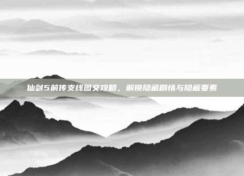 仙剑5前传支线图文攻略，解锁隐藏剧情与隐藏要素