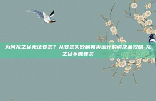 为何龙之谷无法安装？从安装失败到完美运行的解决全攻略-龙之谷不能安装