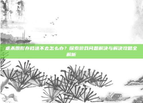 虐杀原形存档进不去怎么办?探索游戏问题解决与解决攻略全解析