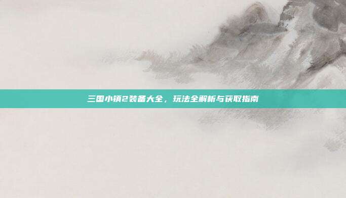 三国小镇2装备大全,玩法全解析与获取指南