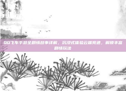 QQ飞车手游全剧情故事详解，沉浸式体验云端竞速，解锁丰富剧情玩法