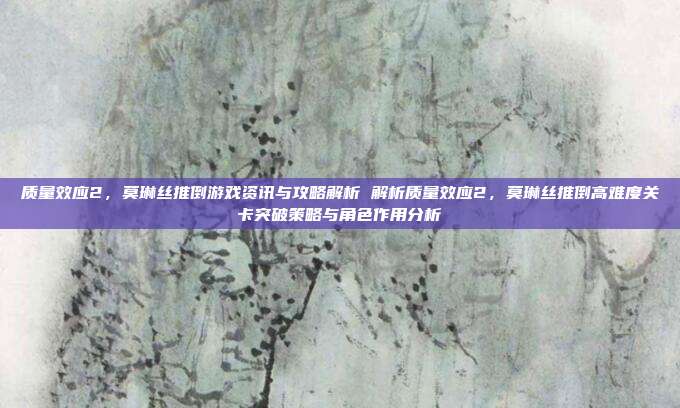 质量效应2,莫琳丝推倒游戏资讯与攻略解析 解析质量效应2,莫琳丝推倒高难度关卡突破策略与角色作用分析