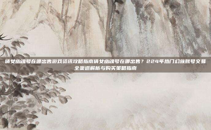 倩女幽魂号在哪出售游戏资讯攻略指南倩女幽魂号在哪出售?224年热门幻族账号交易全渠道解析与购买策略指南