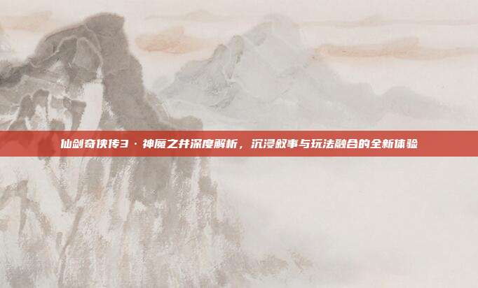 仙剑奇侠传3·神魔之井深度解析,沉浸叙事与玩法融合的全新体验