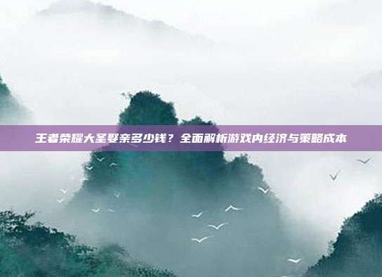 王者荣耀大圣娶亲多少钱?全面解析游戏内经济与策略成本