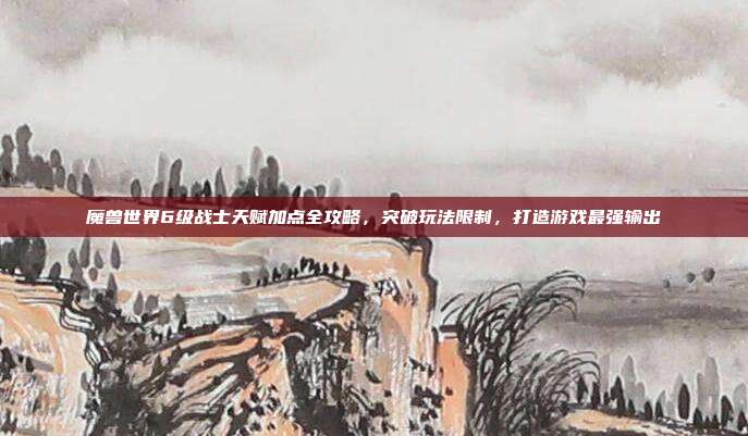 魔兽世界6级战士天赋加点全攻略,突破玩法限制,打造游戏最强输出