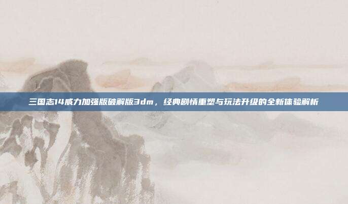 三国志14威力加强版破解版3dm,经典剧情重塑与玩法升级的全新体验解析