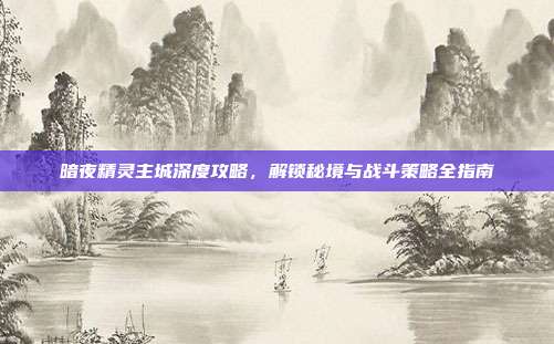 暗夜精灵主城深度攻略,解锁秘境与战斗策略全指南