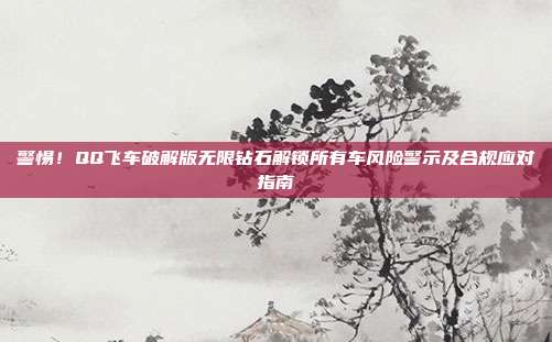 警惕!QQ飞车破解版无限钻石解锁所有车风险警示及合规应对指南
